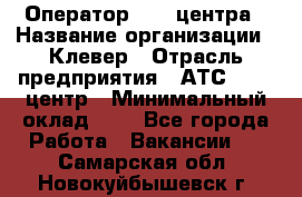 Оператор Call-центра › Название организации ­ Клевер › Отрасль предприятия ­ АТС, call-центр › Минимальный оклад ­ 1 - Все города Работа » Вакансии   . Самарская обл.,Новокуйбышевск г.